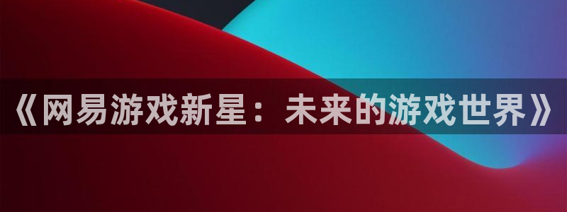 银河官网注册平台怎么注册不了：《网易游戏新星：未来的游戏世界》
